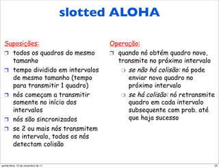 slotted ALOHA
      Slotted ALOHA

  Suposições:                        Operação:
  !  todos os quadros do mesmo       !  quando nó obtém quadro novo,
     tamanho                            transmite no próximo intervalo
  !  tempo dividido em intervalos        "  se não há colisão: nó pode
     de mesmo tamanho (tempo                enviar novo quadro no
     para transmitir 1 quadro)              próximo intervalo
  !  nós começam a transmitir            "  se há colisão: nó retransmite
     somente no início dos                  quadro em cada intervalo
     intervalos                             subsequente com prob. até
  !  nós são sincronizados                  que haja sucesso
  !  se 2 ou mais nós transmitem
     no intervalo, todos os nós
     detectam colisão


quinta-feira, 10 de novembro de 11                                      25
 