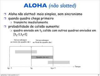 ALOHA puro (não slotted)
                                     ALOHA (não slotted)
     !  Aloha não slotted: mais simples, sem sincronismo
     !  quando quadro chega primeiro
                "      transmite imediatamente
     !  probabilidade de colisão aumenta:
                "      quadro enviado em t0 colide com outros quadros enviados em
                       [t0-1,t0+1]




quinta-feira, 10 de novembro de 11                                                  28
 