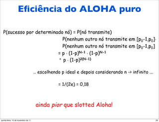 Eﬁciência do ALOHA puro
  Eficiência do Aloha puro
  P(sucesso por determinado nó) = P(nó transmite)
                           P(nenhum outro nó transmite em [p0-1,p0].
                           P(nenhum outro nó transmite em [p0-1,p0]
                         = p . (1-p)N-1 . (1-p)N-1
                         = p . (1-p)2(N-1)



                                     … escolhendo p ideal e depois considerando n -> infinito ...

                                                 = 1/(2e) = 0,18



                                      ainda pior que slotted Aloha!

quinta-feira, 10 de novembro de 11                                                                  29
 