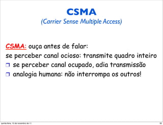CSMA (Carrier CSMA Sense
    Multiple Access) Multiple Access)
             (Carrier Sense


     CSMA: ouça antes de falar:
     se perceber canal ocioso: transmite quadro inteiro
     !  se perceber canal ocupado, adia transmissão
     !  analogia humana: não interrompa os outros!




quinta-feira, 10 de novembro de 11                        30
 