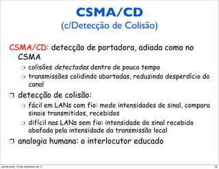 CSMA/CD
                                     CSMA/CD
                 (c/Detecção de Colisão)
     (Collision Detection)
      CSMA/CD: detecção de portadora, adiada como no
        CSMA
                "     colisões detectadas dentro de pouco tempo
                "     transmissões colidindo abortadas, reduzindo desperdício do
                      canal
      !  detecção de colisão:
          "  fácil em LANs com fio: mede intensidades de sinal, compara
             sinais transmitidos, recebidos
          "  difícil nas LANs sem fio: intensidade do sinal recebido
             abafada pela intensidade da transmissão local
      !  analogia humana: o interlocutor educado


quinta-feira, 10 de novembro de 11                                                 32
 