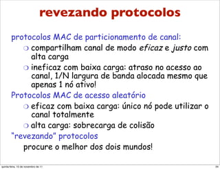 “Revezando” protocolos MAC
         revezando protocolos
        protocolos MAC de particionamento de canal:
           "  compartilham canal de modo eficaz e justo com
              alta carga
           "  ineficaz com baixa carga: atraso no acesso ao
              canal, 1/N largura de banda alocada mesmo que
              apenas 1 nó ativo!
        Protocolos MAC de acesso aleatório
           "  eficaz com baixa carga: único nó pode utilizar o
              canal totalmente
           "  alta carga: sobrecarga de colisão
        “revezando” protocolos
           procure o melhor dos dois mundos!

quinta-feira, 10 de novembro de 11                               34
 