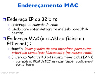 Endereçamento MAC
  Endereçamento MAC e ARP

    !  Endereço IP de 32 bits:
              "  endereço da camada de rede
              "  usado para obter datagrama até sub-rede IP de
                 destino
    !  Endereço MAC (ou LAN ou físico ou
           Ethernet) :
              "  função: levar quadro de uma interface para outra
                 interface conectada fisicamente (na mesma rede)
              "  Endereço MAC de 48 bits (para maioria das LANs)
                        •  queimado na ROM da NIC, às vezes também configurável
                           por software

quinta-feira, 10 de novembro de 11                                                39
 