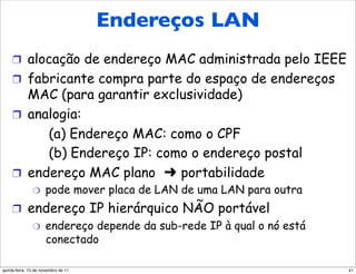 EndereçosEndereços LAN
               de LAN (mais)

     !  alocação de endereço MAC administrada pelo IEEE
     !  fabricante compra parte do espaço de endereços
        MAC (para garantir exclusividade)
     !  analogia:
           (a) Endereço MAC: como o CPF
           (b) Endereço IP: como o endereço postal
     !  endereço MAC plano     portabilidade
               "      pode mover placa de LAN de uma LAN para outra
     !  endereço IP hierárquico NÃO portável
         "  endereço depende da sub-rede IP à qual o nó está
            conectado

quinta-feira, 10 de novembro de 11                                    41
 
