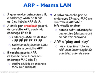 Protocolo ARP: mesma LAN
           ARP - Mesma LAN
 (rede)
     !  A quer enviar datagrama a B,              !  A salva em cache par de
        e endereço MAC de B não         endereços IP-para-MAC em
        está na tabela ARP de A.        sua tabela ARP até a
     !  A envia por broadcast pacote    informação expirar
        de consulta ARP, contendo        "  estado soft: informação
        endereço IP de B                    que expira (desaparece)
         "  endereço MAC de destino         se não for renovada
            = FF-FF-FF-FF-FF-FF      !  ARP é “plug-and-play”:
         "  todas as máquinas na LAN
                                         "  nós criam suas tabelas
            recebem consulta ARP            ARP sem intervenção do
     !  B recebe pacote ARP,                administrador de rede
        responde para A com seu
        endereço MAC (de B)
               "     quadro enviado ao endereço
                     MAC de A (unicast)
quinta-feira, 10 de novembro de 11                                             43
 