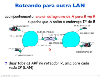 Endereçamento: roteando
         Roteando para outra LAN
    para outra LAN
       acompanhamento: enviar datagrama de A para B via R
                  suponha que A saiba o endereço IP de B
                      74-29-9C-E8-FF-55                                        88-B2-2F-54-1A-0F

                     A                         E6-E9-00-17-BB-4B
                                                                                     222.222.222.221
                                                           1A-23-F9-CD-06-9B
               111.111.111.111


                                                             222.222.222.220         222.222.222.222
                                               111.111.111.110
                                                                                          B
              111.111.111.112
                                                           R                    49-BD-D2-C7-56-2A
                           CC-49-DE-D0-AB-7D



       !  duas tabelas ARP no roteador R, uma para cada
              rede IP (LAN)

quinta-feira, 10 de novembro de 11                                                                     44
 