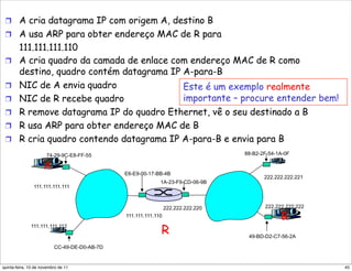 !  A cria datagrama IP com origem A, destino B
 !  A usa ARP para obter endereço MAC de R para
        111.111.111.110
 !      A cria quadro da camada de enlace com endereço MAC de R como
        destino, quadro contém datagrama IP A-para-B
 !      NIC de A envia quadro               Este é um exemplo realmente
 !      NIC de R recebe quadro              importante – procure entender bem!
 !      R remove datagrama IP do quadro Ethernet, vê o seu destinado a B
 !      R usa ARP para obter endereço MAC de B
 !      R cria quadro contendo datagrama IP A-para-B e envia para B
                      74-29-9C-E8-FF-55                                           88-B2-2F-54-1A-0F

                     A
                                              E6-E9-00-17-BB-4B
                                                                                         222.222.222.221
                                                            1A-23-F9-CD-06-9B
                111.111.111.111



                                                                222.222.222.220          222.222.222.222
                                              111.111.111.110                                  B
              111.111.111.112
                                                            R                      49-BD-D2-C7-56-2A

                          CC-49-DE-D0-AB-7D


quinta-feira, 10 de novembro de 11                                                                         45
 