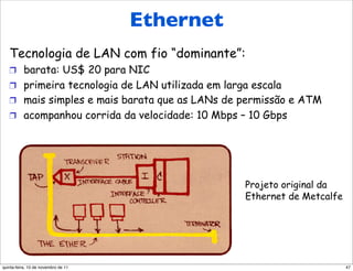 Ethernet                       Ethernet
   Tecnologia de LAN com fio “dominante”:
   !  barata: US$ 20 para NIC
   !  primeira tecnologia de LAN utilizada em larga escala
   !  mais simples e mais barata que as LANs de permissão e ATM
   !  acompanhou corrida da velocidade: 10 Mbps – 10 Gbps




                                                  Projeto original da
                                                  Ethernet de Metcalfe




quinta-feira, 10 de novembro de 11                                       47
 