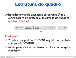 Estrutura Ethernet
    Estrutura do quadro do quadro

           Adaptador enviando encapsula datagrama IP (ou
             outro pacote de protocolo da camada de rede) no
             quadro Ethernet




           Preâmbulo:
           !  7 bytes com padrão 10101010 seguido por um byte
              com padrão 10101011
           !  usado para sincronizar taxas de clock do receptor
              e emissor

quinta-feira, 10 de novembro de 11                                49
 