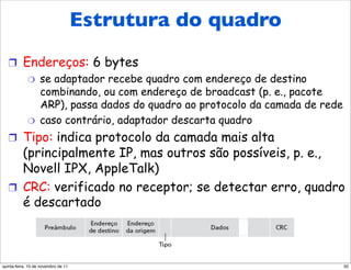 Estrutura do quadro
   !  Endereços: 6 bytes
       "  se adaptador recebe quadro com endereço de destino
          combinando, ou com endereço de broadcast (p. e., pacote
          ARP), passa dados do quadro ao protocolo da camada de rede
       "  caso contrário, adaptador descarta quadro

   !  Tipo: indica protocolo da camada mais alta
      (principalmente IP, mas outros são possíveis, p. e.,
      Novell IPX, AppleTalk)
   !  CRC: verificado no receptor; se detectar erro, quadro
      é descartado



quinta-feira, 10 de novembro de 11                                     50
 