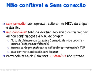 Não conﬁável e Sem conexão
   Ethernet: não confiável,
   sem conexão
   !  sem conexão: sem apresentação entre NICs de origem
      e destino
   !  não confiável: NIC de destino não envia confirmações
      ou não confirmações à NIC de origem
             "     fluxo de datagramas passados à camada de rede pode ter
                   lacunas (datagramas faltando)
             "     lacunas serão preenchidas se aplicação estiver usando TCP
             "     caso contrário, aplicação verá lacunas
   !  Protocolo MAC da Ethernet: CSMA/CD não slotted



quinta-feira, 10 de novembro de 11                                             51
 