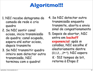 Algoritmo!!!
      Algoritmo CSMA/CD da
      Ethernet
   1. NIC recebe datagrama da 4. Se NIC detectar outra
      camada de rede e cria         transmissão enquanto
      quadro                        transmite, aborta e envia
   2. Se NIC sentir canal           sinal de congestionamento
      ocioso, inicia transmissão 5. Depois de abortar, NIC
      do quadro; canal ocupado,     entra em backoff
      espera até estar ocioso,      exponencial: após m
      depois transmite              colisões, NIC escolhe K
   3. Se NIC transmitir quadro      aleatoriamente dentre
      inteiro sem detectar outra    {0,1,2,…,2m-1}. NIC espera
      transmissão, NIC              K · 512 tempos de bit,
      terminou com o quadro!        retorna à Etapa 2

quinta-feira, 10 de novembro de 11                               52
 