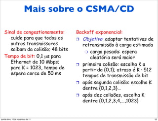 Mais sobre o CSMA/CD
CSMA/CD da Ethernet (mais)
   Sinal de congestionamento:        Backoff exponencial:
      cuide para que todos os        !  Objetivo: adaptar tentativas de
      outros transmissores              retransmissão à carga estimada
      saibam da colisão; 48 bits         "  carga pesada: espera
   Tempo de bit: 0,1 µs para                aleatória será maior
      Ethernet de 10 Mbps;           !  primeira colisão: escolha K a
      para K = 1023, tempo de           partir de {0,1}; atraso é K · 512
      espera cerca de 50 ms             tempos de transmissão de bit
                                     !  após segunda colisão: escolha K
                                        dentre {0,1,2,3}…
     Veja/interaja com applet
     Java no site Web da AWL:        !  após dez colisões, escolha K
     altamente recomendado!             dentre {0,1,2,3,4,…,1023}


quinta-feira, 10 de novembro de 11                                          53
 