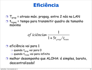 Eficiência do Eﬁciência
                         CSMA/CD

          !  Tprop = atraso máx. propag. entre 2 nós na LAN
          !  ttrans = tempo para transmitir quadro de tamanho
                 máximo




          !  eficiência vai para 1
              "  quando tprop vai para 0
              "  quando ttrans vai para infinito

          !  melhor desempenho que ALOHA: é simples, barato,
                 descentralizado!
quinta-feira, 10 de novembro de 11                              54
 