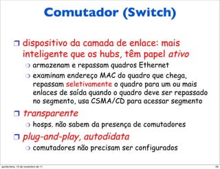 Comutador (Switch)
          Comutador (switch)
          !  dispositivo da camada de enlace: mais
                 inteligente que os hubs, têm papel ativo
                   "  armazenam e repassam quadros Ethernet
                   "  examinam endereço MAC do quadro que chega,
                      repassam seletivamente o quadro para um ou mais
                      enlaces de saída quando o quadro deve ser repassado
                      no segmento, usa CSMA/CD para acessar segmento
          !  transparente
                   "     hosps. não sabem da presença de comutadores
          !  plug-and-play,               autodidata
                   "     comutadores não precisam ser configurados

quinta-feira, 10 de novembro de 11                                          59
 