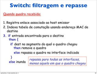 Switch: filtragem/repasse
     Switch: ﬁltragem
de quadros
                                      e repasse
    Quando quadro recebido:

    1. Registra enlace associado ao host emissor
    2. Indexa tabela de comutação usando endereço MAC de
       destino
    3. if entrada encontrada para o destino
        then {
         if dest no segmento do qual o quadro chegou
            then remove o quadro
            else repassa o quadro na interface indicada
          }
                      repassa para todas as interfaces,
        else inunda menos aquela em que o quadro chegou


quinta-feira, 10 de novembro de 11                         63
 