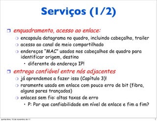 Serviços (1/2)
 Serviços da camada de enlace

      !       enquadramento, acesso ao enlace:
                "     encapsula datagrama no quadro, incluindo cabeçalho, trailer
                "     acesso ao canal de meio compartilhado
                "     endereços “MAC” usados nos cabeçalhos de quadro para
                      identificar origem, destino
                        •  diferente do endereço IP!
      !       entrega confiável entre nós adjacentes
                "     já aprendemos a fazer isso (Capítulo 3)!
                "     raramente usado em enlace com pouco erro de bit (fibra,
                      alguns pares trançados)
                "     enlaces sem fio: altas taxas de erro
                        •  P: Por que confiabilidade em nível de enlace e fim a fim?


quinta-feira, 10 de novembro de 11                                                     7
 