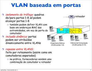 VLAN baseada em portas
       VLAN baseada em porta
  !      isolamento de tráfego: quadros
                                                                                        roteador
         de/para portas 1-8 só podem
         alcançar portas 1-8
            "     também podem definir VLAN com
                  base em endereços MAC das                  1             7   9             15
                  extremidades, em vez de porta do           2             8   10            16

                  comutador
  !      inclusão dinâmica: portas                         …                                  …
         podem ser atribuídas
         dinamicamente entre VLANs                   Engenharia Elétrica           Ciência da Computação
                                                     (VLAN portas 1-8)               (VLAN portas 9-15)

  !      repasse entre VLANS:
         feito por roteamento (assim como em
         comutadores separados)
            "     na prática, fornecedores vendem uma
                  combinação de comutador e roteador


quinta-feira, 10 de novembro de 11                                                                         71
 