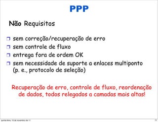 PPP
     Não requisitos do PPP
      Não Requisitos

      !  sem correção/recuperação de erro
      !  sem controle de fluxo
      !  entrega fora de ordem OK
      !  sem necessidade de suporte a enlaces multiponto
             (p. e., protocolo de seleção)


            Recuperação de erro, controle de fluxo, reordenação
              de dados, todos relegados a camadas mais altas!



quinta-feira, 10 de novembro de 11                                77
 