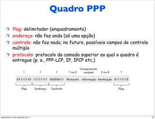 Quadro
      Quadro de dados PPP                    PPP

      !  flag: delimitador (enquadramento)
      !  endereço: não faz anda (só uma opção)
      !  controle: não faz nada; no futuro, possíveis campos de controle
         múltiplo
      !  protocolo: protocolo da camada superior ao qual o quadro é
         entregue (p. e., PPP-LCP, IP, IPCP etc.)




quinta-feira, 10 de novembro de 11                                         78
 