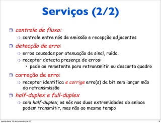 Serviços (2/2)
        !       controle de fluxo:
                  "     controle entre nós de emissão e recepção adjacentes
        !       detecção de erro:
                  "     erros causados por atenuação de sinal, ruído.
                  "     receptor detecta presença de erros:
                         •  pede ao remetente para retransmitir ou descarta quadro
        !  correção de erro:
            "  receptor identifica e corrige erro(s) de bit sem lançar mão
               da retransmissão
        !       half-duplex e full-duplex
                  "     com half-duplex, os nós nas duas extremidades do enlace
                        podem transmitir, mas não ao mesmo tempo

quinta-feira, 10 de novembro de 11                                                   8
 