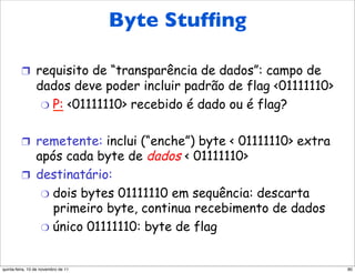 Byte Stufﬁng
         Byte Stuffing

         !  requisito de “transparência de dados”: campo de
                 dados deve poder incluir padrão de flag <01111110>
                  "  P: <01111110> recebido é dado ou é flag?


         !  remetente: inclui (“enche”) byte < 01111110> extra
            após cada byte de dados < 01111110>
         !  destinatário:
             "  dois bytes 01111110 em sequência: descarta
                primeiro byte, continua recebimento de dados
             "  único 01111110: byte de flag



quinta-feira, 10 de novembro de 11                                    80
 