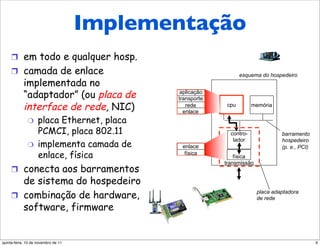 Onde é implementada a
               Implementação
       camada de enlace?
     !  em todo e qualquer hosp.
     !  camada de enlace                                       esquema do hospedeiro
            implementada no
            “adaptador” (ou placa de         aplicação
                                            transporte
            interface de rede, NIC)            rede
                                              enlace
                                                         cpu         memória

              "     placa Ethernet, placa
                    PCMCI, placa 802.11                    contro-              barramento
                                                            lador
                    implementa camada de
                                                                                hospedeiro
              "                              enlace                             (p. e., PCI)
                    enlace, física            física
                                                             física
                                                         transmissão
     !  conecta aos barramentos
        de sistema do hospedeiro
     !  combinação de hardware,
                                                                       placa adaptadora
                                                                       de rede
        software, firmware


quinta-feira, 10 de novembro de 11                                                             9
 