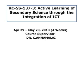 RC-SS-137-3: Active Learning of
Secondary Science through the
      Integration of ICT


  Apr 29 – May 23, 2013 (4 Weeks)
         Course Supervisor:
          DR. C.ANNAMALAI
 