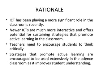 RATIONALE
• ICT has been playing a more significant role in the
  classrooms recently.
• Newer ICTs are much more interactive and offers
  potential for sustaining strategies that promote
  active learning in the classroom.
• Teachers need to encourage students to think
  critically
• Strategies that promote active learning are
  encouraged to be used extensively in the science
  classroom as it improves student understanding.
 