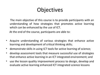 Objectives
  The main objective of this course is to provide participants with an
  understanding of how strategies that promotes active learning
  which can be enhanced by the use of ICT.
  At the end of the course, participants are able to:

• Acquire understanding of various strategies that enhance active
  learning and development of critical thinking skills;
• demonstrate skills in using ICT tools for active learning of science;
• develop assessment tools that measure successful use of strategies
  that enhance active learning in an ICT integrated environment; and
• use the lesson quality improvement process to design, develop and
  evaluate active learning enhanced ICT integrated science lessons
 
