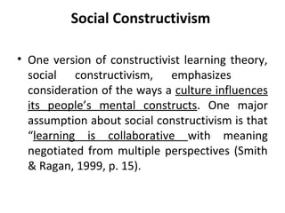 Social Constructivism

• One version of constructivist learning theory,
  social constructivism, emphasizes
  consideration of the ways a culture influences
  its people’s mental constructs. One major
  assumption about social constructivism is that
  “learning is collaborative with meaning
  negotiated from multiple perspectives (Smith
  & Ragan, 1999, p. 15).
 