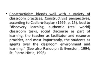 • Constructivism blends well with a variety of
  classroom practices. Constructivist perspectives,
  according to Cadiero-Kaplan (1999, p. 15), lead to
  “discovery learning, authentic (real world)
  classroom tasks, social discourse as part of
  learning, the teacher as facilitator and resource
  provider, and most importantly, the students as
  agents over the classroom environment and
  learning.” (See also Randolph & Everston, 1994;
  St. Pierre-Hirtle, 1996)
 