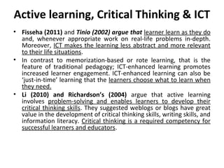 Active learning, Critical Thinking & ICT
• Fisseha (2011) and Tinio (2002) argue that learner learn as they do
  and, whenever appropriate work on real-life problems in-depth.
  Moreover, ICT makes the learning less abstract and more relevant
  to their life situations.
• In contrast to memorization-based or rote learning, that is the
  feature of traditional pedagogy; ICT-enhanced learning promotes
  increased learner engagement. ICT-enhanced learning can also be
  ‘just-in-time’ learning that the learners choose what to learn when
  they need.
• Li (2010) and Richardson’s (2004) argue that active learning
  involves problem-solving and enables learners to develop their
  critical thinking skills. They suggested weblogs or blogs have great
  value in the development of critical thinking skills, writing skills, and
  information literacy. Critical thinking is a required competency for
  successful learners and educators.
 