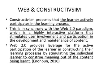 WEB & CONSTRUCTIVSIM
• Constructivism proposes that the learner actively
  participates in the learning process.
• This is in synchrony with the Web 2.0 paradigm,
  which is a highly interactive platform that
  stimulates user involvement and participation in
  the development and maintenance of content.
• Web 2.0 provides leverage for the active
  participation of the learner in constructing their
  learning processes by stimulating the individual
  learner to construe meaning out of the content
  being learnt. (Enonbun, 2010)
 
