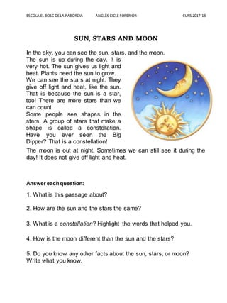 ESCOLA EL BOSC DE LA PABORDIA ANGLÈS CICLE SUPERIOR CURS 2017-18
SUN, STARS AND MOON
In the sky, you can see the sun, stars, and the moon.
The moon is out at night. Sometimes we can still see it during the
day! It does not give off light and heat.
Answer each question:
1. What is this passage about?
2. How are the sun and the stars the same?
3. What is a constellation? Highlight the words that helped you.
4. How is the moon different than the sun and the stars?
5. Do you know any other facts about the sun, stars, or moon?
Write what you know.
The sun is up during the day. It is
very hot. The sun gives us light and
heat. Plants need the sun to grow.
We can see the stars at night. They
give off light and heat, like the sun.
That is because the sun is a star,
too! There are more stars than we
can count.
Some people see shapes in the
stars. A group of stars that make a
shape is called a constellation.
Have you ever seen the Big
Dipper? That is a constellation!
 