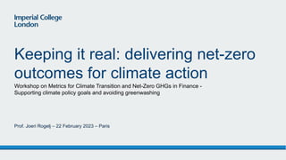Workshop on Metrics for Climate Transition and Net-Zero GHGs in Finance -
Supporting climate policy goals and avoiding greenwashing
Keeping it real: delivering net-zero
outcomes for climate action
Prof. Joeri Rogelj – 22 February 2023 – Paris
 