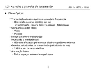 1.2 - As redes e os meios de transmissão Fibras Ópticas: Transmissão de raios ópticos a uma dada frequência  Conversão de sinal eléctrico em luz  (Transmissão - lasers,  leds;  Recepção - fotodiodos)  Componentes das fibras: Vidro Plástico Menor tamanho e menor peso Imunidade a interferências  Não são afectadas por campos electromagnéticos externos Grandes velocidades de transmissão (velocidade da luz) 2 Gbit/s em dezenas de Kms Atenuação baixa Maior espaçamento entre repetidores 