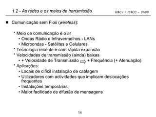 1.2 - As redes e os meios de transmissão Comunicação sem Fios ( wireless ): Meio de comunicação é o ar Ondas Rádio e Infravermelhos - LANs Microondas - Satélites e Celulares Tecnologia recente e com rápida expansão Velocidades de transmissão (ainda) baixas + Velocidade de Transmissão  + Frequência (+ Atenuação) Aplicações: Locais de difícil instalação de cablagem Utilizadores com actividades que implicam deslocações frequentes Instalações temporárias Maior facilidade de difusão de mensagens 