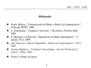 Bibliografia Paulo Mónica, “Comunicação de Dados e Redes de Computadores”, Colecção ISTEC, 1998 A. Tanenbaum, “Computer Networks”, 4th edition, Prentice Hall,  2003 E. Monteiro e F.Boavida “Engenharia de Redes Informáticas”, 2ª edição, FCA, 2000 José Gouveia e Alberto Magalhães “Redes de Computadores”, FCA, 2005 Jeanna Matthews, “Computer Networking – Internet Protocols in Action”, Wiley, 2005 Textos e Artigos de apoio 