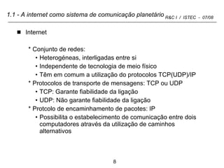 1.1 - A internet como sistema de comunicação planetário Internet Conjunto de redes: Heterogéneas, interligadas entre si Independente de tecnologia de meio físico Têm em comum a utilização do protocolos TCP(UDP)/IP Protocolos de transporte de mensagens: TCP ou UDP TCP: Garante fiabilidade da ligação UDP: Não garante fiabilidade da ligação Protcolo de encaminhamento de pacotes: IP Possibilita o estabelecimento de comunicação entre dois computadores através da utilização de caminhos alternativos 
