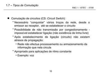 Comutação de circuitos (CS:  Circuit Switch ): Necessário “conquistar” vários troços da rede, desde o emissor ao receptor,  até se estabelecer o circuito Possibilidade de não transmissão por congestionamento - impossível estabelecer ligação (não existência de linha livre) Após estabelecimento de ligação (circuito) não existem atrasos de propagação: Rede não efectua processamento ou armazenamento da informação que nela circula Apropriado para aplicações de ritmo constante Exemplo: voz 1.7  – Tipos de Comutação 