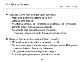 Serviços  Connection-oriented  (com conexão): Modelado a partir do sistema telefónico Ligação com 3 fases: 1) Estabelecimento, 2) Transferência de Dados,  3) Terminação Garante ordem cronológica na chegada Apropriado para aplicações mais prioritárias  Exemplo: transferência de dados por circuito virtual Serviços  Connectionless-oriented  (sem conexão): Modelado a partir do sistema de correio postal Comunicação a partir de mensagens independentes (Datagrama) Mesmo destino / Percursos diferentes Não garante ordem cronológica na chegada Exemplo: aplicações menos prioritárias -  e-mail 1.8  – Tipos de Serviços 