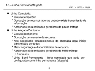 Linha Comutada: Circuito temporário  Ocupação de recursos apenas quando existe transmissão de informação Apropriado para entidades geradoras de pouco tráfego Linha Alugada/Dedicada: Circuito permanente Ocupação permanente de recursos Não necessário estabelecimento de chamada para iniciar transmissão de dados * Maior segurança e disponibilidade de recursos Apropriado para entidades geradoras de muito tráfego Empresas Linha Semi-Permanente - linha comutada que pode ser  configurada como linha permanente (alugada) 1.8  – Linha Comutada/Alugada 