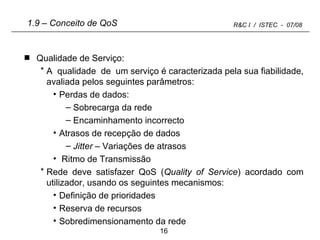 1.9 – Conceito de QoS Qualidade de Serviço: A  qualidade  de  um serviço é caracterizada pela sua fiabilidade, avaliada pelos seguintes parâmetros: Perdas de dados: Sobrecarga da rede Encaminhamento incorrecto Atrasos de recepção de dados Jitter  – Variações de atrasos Ritmo de Transmissão Rede deve satisfazer QoS ( Quality of Service ) acordado com utilizador, usando os seguintes mecanismos: Definição de prioridades Reserva de recursos Sobredimensionamento da rede 