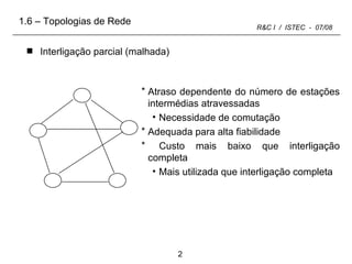 Interligação parcial (malhada) Atraso dependente do número de estações intermédias atravessadas Necessidade de comutação Adequada para alta fiabilidade Custo mais baixo que interligação completa Mais utilizada que interligação completa 1.6 – Topologias de Rede 