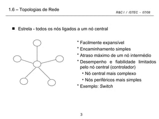Estrela - todos os nós ligados a um nó central Facilmente expansível Encaminhamento simples Atraso máximo de um nó intermédio Desempenho e fiabilidade limitados pelo nó central (controlador) Nó central mais complexo Nós periféricos mais simples Exemplo:  Switch 1.6 – Topologias de Rede 