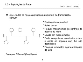 Bus  - todos os nós estão ligados a um meio de transmissão comum Facilmente expansível Baixo custo Requer mecanismos de controlo de acesso ao meio Usado em modo difusão Cada computador monitoriza o  bus  e copia os pacotes que lhe são destinados Pacotes removidos nas terminações do  Bus 1.6 – Topologias de Rede Exemplo:  Ethernet  ( bus  físico)   
