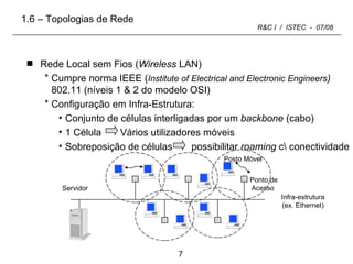 Rede Local sem Fios ( Wireless  LAN) Cumpre norma IEEE ( Institute of Electrical and Electronic Engineers )  802.11 (níveis 1 & 2 do modelo OSI) Configuração em Infra-Estrutura: Conjunto de células interligadas por um  backbone  (cabo) 1 Célula  Vários utilizadores móveis Sobreposição de células  possibilitar  roaming  c\ conectividade 1.6 – Topologias de Rede Infra-estrutura (ex. Ethernet) Servidor Ponto de Acesso  Posto Móvel 