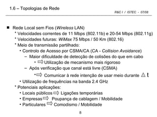 Rede Local sem Fios ( Wireless  LAN) Velocidades correntes de 11 Mbps (802.11b) e 20-54 Mbps (802.11g) Velocidades futuras:  WiMax  75 Mbps / 50 Km (802.16) Meio de transmissão partilhado: Controlo de Acesso por CSMA/CA (CA -  Collision Avoidance ) Maior dificuldade de detecção de colisões do que em cabo Utilização de mecanismo mais rigoroso Após verificação que canal está livre (CSMA)  Comunicar à rede intenção de usar meio durante  t  Utilização de frequências na banda 2.4 GHz Potenciais aplicações: Locais públicos  Ligações temporárias Empresas  Poupança de cablagem / Mobilidade Particulares Comodismo / Mobilidade 1.6 – Topologias de Rede 