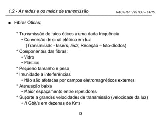 13
R&C+R&I 1 / ISTEC – 14/15
1.2 - As redes e os meios de transmissão
 Fibras Óticas:
* Transmissão de raios óticos a uma dada frequência
• Conversão de sinal elétrico em luz
(Transmissão - lasers, leds; Receção – foto-díodos)
* Componentes das fibras:
• Vidro
• Plástico
* Pequeno tamanho e peso
* Imunidade a interferências
• Não são afetadas por campos eletromagnéticos externos
* Atenuação baixa
• Maior espaçamento entre repetidores
* Suporte a grandes velocidades de transmissão (velocidade da luz)
• N Gbit/s em dezenas de Kms
 